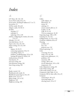 Page 153153
Index
A
A/V Mute, 30, 110, 128
Access Point mode, 64 to 74
Access point, checking IP address of, 71 to 72
Accessories, 12
Ad Hoc mode, 58 to 63
Adapter, audio, 10, 50, 51
Air filter
cleaning, 117
ordering, 12
replacing, 118 to 120
AirPort, configuring for wireless, 62 to 63, 
72 to 74
Altitude, 112, 145
Anti-theft device, 12, 15
Aspect ratio, 32 to 33, 143
Aspect setting, 32 to 33, 103
Audio
adapter, 10, 50, 51
connecting equipment, 50 to 51
controlling volume, 31
problems, troubleshooting, 133 to...