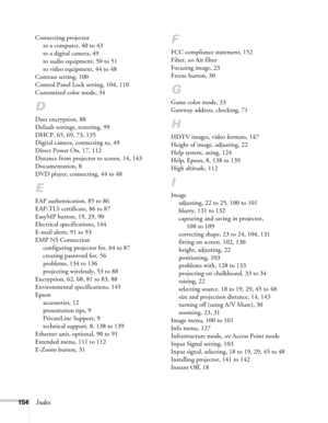 Page 154154Index
Connecting projector
to a computer, 40 to 43
to a digital camera, 49
to audio equipment, 50 to 51
to video equipment, 44 to 48
Contrast setting, 100
Control Panel Lock setting, 104, 110
Customized color mode, 34
D
Data encryption, 88
Default settings, restoring, 99
DHCP, 65, 69, 73, 135
Digital camera, connecting to, 49
Direct Power On, 17, 112
Distance from projector to screen, 14, 143
Documentation, 8
DVD player, connecting, 44 to 48
E
EAP authentication, 85 to 86
EAP-TLS certificate, 86 to...