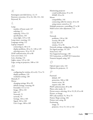 Page 155Index155
K
Kensington anti-theft device, 12, 15
Keystone correction, 23 to 24, 104, 131, 144
Keyword, 56
L
Lamp
number of hours used, 127
ordering, 12
replacing, 118 to 121
specifications, 144
status light, 125 to 126
Lamp timer, resetting, 121
Language setting, 112
Laptop computer
connecting to, 40 to 41
display problems, 20 to 21, 128 to 129
selecting source, 18 to 19, 29
LEAP authentication, 85 to 86
Lens cover timer, 112
Lens, cleaning, 116
Lights, status, 125 to 126
Logo, saving on projector, 108 to...