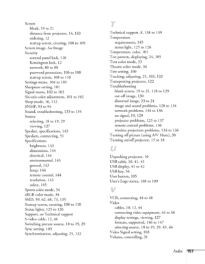 Page 157Index157 Screen
blank, 19 to 21
distance from projector, 14, 143
ordering, 12
startup screen, creating, 108 to 109
Screen image, See Image
Security
control panel lock, 110
Kensington lock, 12
network, 80 to 88
password protection, 106 to 108
startup screen, 108 to 110
Settings menu, 104 to 105
Sharpness setting, 101
Signal menu, 102 to 103
Six-axis color adjustment, 101 to 102
Sleep mode, 16, 112
SNMP, 93 to 94
Sound, troubleshooting, 133 to 134
Source
selecting, 18 to 19, 29
viewing, 127
Speaker,...