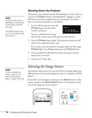 Page 1818Displaying and Adjusting the Image
Shutting Down the Projector
This projector incorporates Instant Off technology. To turn it off, you 
can press its P
Power button as described below, unplug it, or turn 
off a power switch that supplies power to the projector. You don’t 
have to wait for the projector to cool off first. 
1. To turn off the projector, press the 
P
Power button on the remote 
control or projector.
You see a confirmation message. 
(If you don’t want to turn it off, press any other...