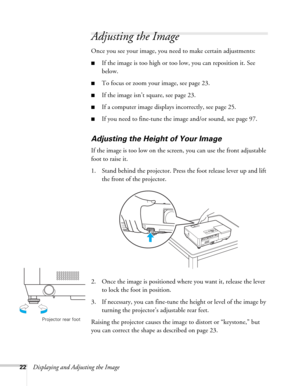 Page 2222Displaying and Adjusting the Image
Adjusting the Image
Once you see your image, you need to make certain adjustments:    
■If the image is too high or too low, you can reposition it. See 
below.
■To focus or zoom your image, see page 23.
■If the image isn’t square, see page 23.
■If a computer image displays incorrectly, see page 25. 
■If you need to fine-tune the image and/or sound, see page 97.
Adjusting the Height of Your Image
If the image is too low on the screen, you can use the front adjustable...