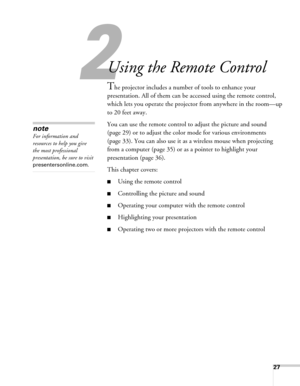Page 2727
2
Using the Remote Control
The projector includes a number of tools to enhance your 
presentation. All of them can be accessed using the remote control, 
which lets you operate the projector from anywhere in the room—up 
to 20 feet away. 
You can use the remote control to adjust the picture and sound 
(page 29) or to adjust the color mode for various environments 
(page 33). You can also use it as a wireless mouse when projecting 
from a computer (page 35) or as a pointer to highlight your...