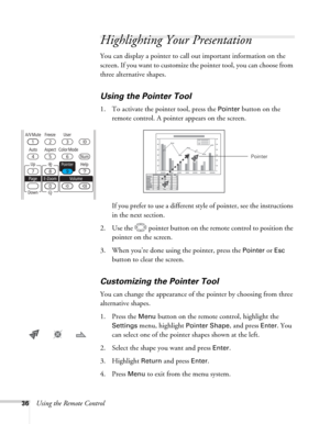 Page 3636Using the Remote Control
Highlighting Your Presentation
You can display a pointer to call out important information on the 
screen. If you want to customize the pointer tool, you can choose from 
three alternative shapes.
Using the Pointer Tool
1. To activate the pointer tool, press the Pointer button on the 
remote control. A pointer appears on the screen.
If you prefer to use a different style of pointer, see the instructions 
in the next section.
2. Use the  pointer button on the remote control to...