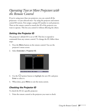 Page 37Using the Remote Control37
Operating Two or More Projectors with 
the Remote Control
If you’re using more than one projector, you can control all the 
projectors—or just selected ones—by using the projector and remote 
control ID system. First assign a unique ID number to each projector. 
Then set the remote control to match the ID of the projector you 
want to operate. This lets you control it without affecting the others.
Setting the Projector ID
The projector’s default ID is set to Off. This lets it...