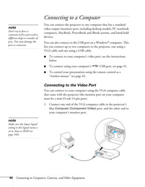 Page 4040Connecting to Computers, Cameras, and Other Equipment
Connecting to a Computer
You can connect the projector to any computer that has a standard 
video output (monitor) port, including desktop models, PC notebook 
computers, MacBook, PowerBook and iBook systems, and hand-held 
devices. 
You can also connect to the USB port on a Windows
® computer. This 
lets you connect up to two computers to the projector, one using a 
VGA cable and one using a USB cable.
■To connect to your computer’s video port, see...
