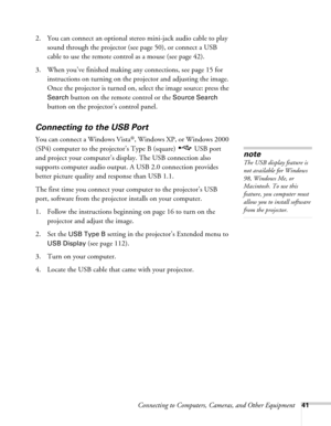 Page 41Connecting to Computers, Cameras, and Other Equipment41
2. You can connect an optional stereo mini-jack audio cable to play 
sound through the projector (see page 50), or connect a USB 
cable to use the remote control as a mouse (see page 42).
3. When you’ve finished making any connections, see page 15 for 
instructions on turning on the projector and adjusting the image. 
Once the projector is turned on, select the image source: press the 
Search button on the remote control or the Source Search 
button...