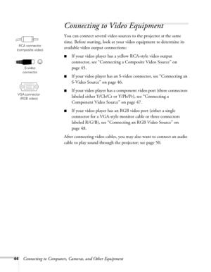 Page 4444Connecting to Computers, Cameras, and Other Equipment
Connecting to Video Equipment
You can connect several video sources to the projector at the same 
time. Before starting, look at your video equipment to determine its 
available video output connections: 
■If your video player has a yellow RCA-style video output 
connector, see “Connecting a Composite Video Source” on 
page 45.
■If your video player has an S-video connector, see “Connecting an 
S-Video Source” on page 46.
■If your video player has a...