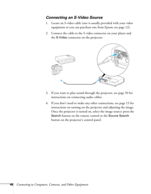 Page 4646Connecting to Computers, Cameras, and Other Equipment
Connecting an S-Video Source
1. Locate an S-video cable (one is usually provided with your video 
equipment or you can purchase one from Epson; see page 12). 
2. Connect the cable to the S-video connector on your player and 
the 
S-Video connector on the projector:
3. If you want to play sound through the projector, see page 50 for 
instructions on connecting audio cables.
4. If you don’t need to make any other connections, see page 15 for...