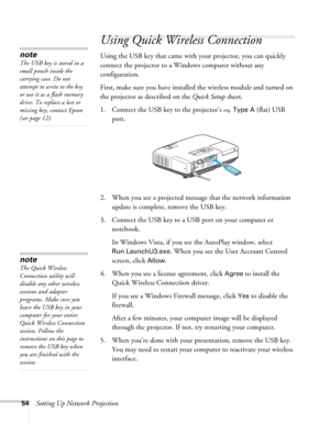 Page 5454Setting Up Network Projection
Using Quick Wireless Connection
Using the USB key that came with your projector, you can quickly 
connect the projector to a Windows computer without any 
configuration.
First, make sure you have installed the wireless module and turned on 
the projector as described on the Quick Setup sheet.
1. Connect the USB key to the projector’s   
Type A (flat) USB 
port.
2. When you see a projected message that the network information 
update is complete, remove the USB key.
3....