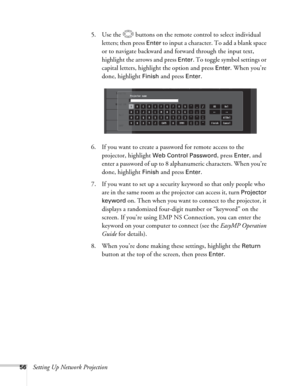 Page 5656Setting Up Network Projection5. Use the  buttons on the remote control to select individual 
letters; then press 
Enter to input a character. To add a blank space 
or to navigate backward and forward through the input text, 
highlight the arrows and press 
Enter. To toggle symbol settings or 
capital letters, highlight the option and press 
Enter. When you’re 
done, highlight 
Finish and press Enter.
6. If you want to create a password for remote access to the 
projector, highlight 
Web Control...