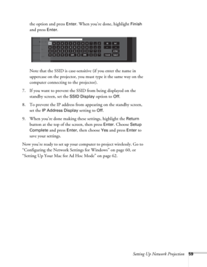 Page 59Setting Up Network Projection59
the option and press Enter. When you’re done, highlight Finish 
and press 
Enter. 
Note that the SSID is case-sensitive (if you enter the name in 
uppercase on the projector, you must type it the same way on the 
computer connecting to the projector). 
7. If you want to prevent the SSID from being displayed on the 
standby screen, set the 
SSID Display option to Off.
8. To prevent the IP address from appearing on the standby screen, 
set the 
IP Address Display setting to...