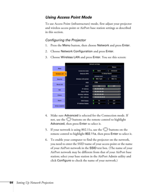 Page 6464Setting Up Network Projection
Using Access Point Mode 
To use Access Point (infrastructure) mode, first adjust your projector 
and wireless access point or AirPort base station settings as described 
in this section. 
Configuring the Projector
1. Press the Menu button, then choose Network and press Enter. 
2. Choose 
Network Configuration and press Enter.
3. Choose 
Wireless LAN and press Enter. You see this screen:
4. Make sure 
Advanced is selected for the Connection mode. If 
not, use the  buttons...
