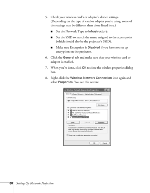 Page 6868Setting Up Network Projection5. Check your wireless card’s or adapter’s device settings. 
(Depending on the type of card or adapter you’re using, some of 
the settings may be different than those listed here.)
■Set the Network Type to Infrastructure. 
■Set the SSID to match the name assigned to the access point 
(which should also be the projector’s SSID). 
■Make sure Encryption is Disabled if you have not set up 
encryption on the projector. 
6. Click the 
General tab and make sure that your wireless...