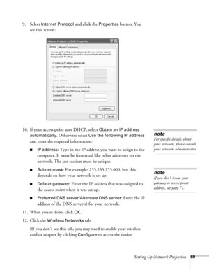 Page 69Setting Up Network Projection69
9. Select Internet Protocol and click the Properties button. You 
see this screen:
10. If your access point uses DHCP, select 
Obtain an IP address 
automatically
. Otherwise select Use the following IP address 
and enter the required information: 
■IP address: Type in the IP address you want to assign to the 
computer. It must be formatted like other addresses on the 
network. The last section must be unique.
■Subnet mask: For example: 255.255.255.000, but this 
depends...