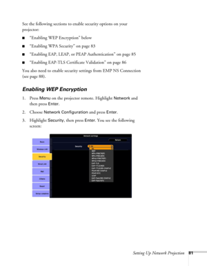 Page 81Setting Up Network Projection81
See the following sections to enable security options on your 
projector: 
■“Enabling WEP Encryption” below
■“Enabling WPA Security” on page 83
■“Enabling EAP, LEAP, or PEAP Authentication” on page 85
■“Enabling EAP-TLS Certificate Validation” on page 86
You also need to enable security settings from EMP NS Connection 
(see page 88).
Enabling WEP Encryption
1. Press Menu on the projector remote. Highlight Network and 
then press 
Enter. 
2. Choose 
Network Configuration...