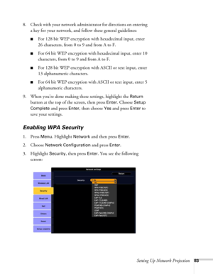 Page 83Setting Up Network Projection83
8. Check with your network administrator for directions on entering 
a key for your network, and follow these general guidelines:
■For 128 bit WEP encryption with hexadecimal input, enter 
26 characters, from 0 to 9 and from A to F.
■For 64 bit WEP encryption with hexadecimal input, enter 10 
characters, from 0 to 9 and from A to F. 
■For 128 bit WEP encryption with ASCII or text input, enter 
13 alphanumeric characters.
■For 64 bit WEP encryption with ASCII or text input,...