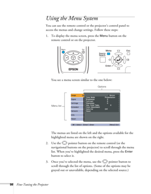 Page 9898Fine-Tuning the Projector
Using the Menu System
You can use the remote control or the projector’s control panel to 
access the menus and change settings. Follow these steps:
1. To display the menu screen, press the 
Menu button on the 
remote control or on the projector. 
You see a menu screen similar to the one below: 
The menus are listed on the left and the options available for the 
highlighted menu are shown on the right.
2. Use the  pointer button on the remote control (or the 
navigational...