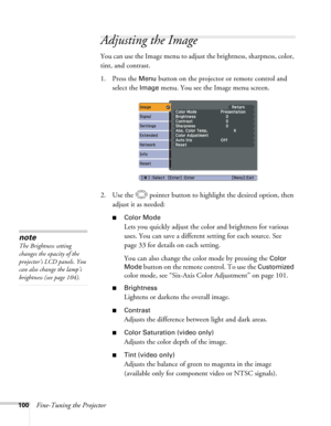 Page 100100Fine-Tuning the Projector
Adjusting the Image 
You can use the Image menu to adjust the brightness, sharpness, color, 
tint, and contrast. 
1. Press the 
Menu button on the projector or remote control and 
select the 
Image menu. You see the Image menu screen. 
2. Use the  pointer button to highlight the desired option, then 
adjust it as needed:
■Color Mode
Lets you quickly adjust the color and brightness for various 
uses. You can save a different setting for each source. See 
page 33 for details on...