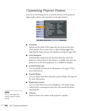 Page 104104Fine-Tuning the Projector
Customizing Projector Features
You can use the Settings menu to lock the buttons on the projector, 
adjust audio volume, and customize several other features.
■Keystone 
Squares up the shape of the image after the projector has been 
tilted upward. If you notice lines or edges looking jagged after 
adjusting the shape, decrease the Sharpness setting (see page 100). 
■Auto Keystone
Automatically compensates for keystone distortion when the 
projector is tilted upward. This...