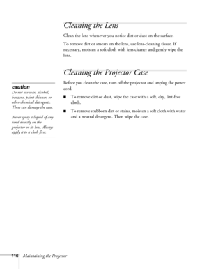 Page 116116Maintaining the Projector
Cleaning the Lens
Clean the lens whenever you notice dirt or dust on the surface.
To remove dirt or smears on the lens, use lens-cleaning tissue. If 
necessary, moisten a soft cloth with lens cleaner and gently wipe the 
lens.
Cleaning the Projector Case
Before you clean the case, turn off the projector and unplug the power 
cord.
■To remove dirt or dust, wipe the case with a soft, dry, lint-free 
cloth.
■To remove stubborn dirt or stains, moisten a soft cloth with water 
and...