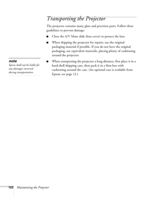 Page 122122Maintaining the Projector
Transporting the Projector
The projector contains many glass and precision parts. Follow these 
guidelines to prevent damage:
■Close the A/V Mute slide (lens cover) to protect the lens. 
■When shipping the projector for repairs, use the original 
packaging material if possible. If you do not have the original 
packaging, use equivalent materials, placing plenty of cushioning 
around the projector.
■When transporting the projector a long distance, first place it in a...