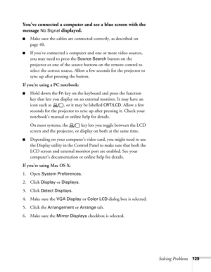 Page 129Solving Problems129
You’ve connected a computer and see a blue screen with the 
message 
No Signal displayed.
■Make sure the cables are connected correctly, as described on 
page 40.
■If you’ve connected a computer and one or more video sources, 
you may need to press the 
Source Search button on the 
projector or one of the source buttons on the remote control to 
select the correct source. Allow a few seconds for the projector to 
sync up after pressing the button.
If you’re using a PC notebook: 
■Hold...