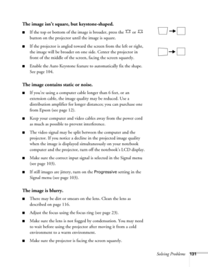 Page 131Solving Problems131
The image isn’t square, but keystone-shaped.
■If the top or bottom of the image is broader, press the   or   
button on the projector until the image is square.
■If the projector is angled toward the screen from the left or right, 
the image will be broader on one side. Center the projector in 
front of the middle of the screen, facing the screen squarely. 
■Enable the Auto Keystone feature to automatically fix the shape. 
See page 104. 
The image contains static or noise.
■If you’re...