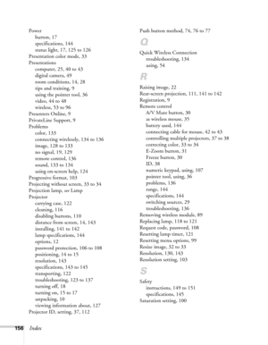 Page 156156Index
Power
button, 17
specifications, 144
status light, 17, 125 to 126
Presentation color mode, 33
Presentations
computer, 25, 40 to 43
digital camera, 49
room conditions, 14, 28
tips and training, 9
using the pointer tool, 36
video, 44 to 48
wireless, 53 to 96
Presenters Online, 9
PrivateLine Support, 9
Problems
color, 133
connecting wirelessly, 134 to 136
image, 128 to 133
no signal, 19, 129
remote control, 136
sound, 133 to 134
using on-screen help, 124
Progressive format, 103
Projecting without...