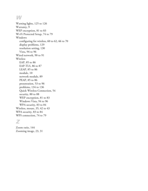 Page 158W
Warning lights, 125 to 126
Warranty, 9
WEP encryption, 81 to 83
Wi-Fi Protected Setup, 74 to 79
Windows
configuring for wireless, 60 to 62, 66 to 70
display problems, 129
resolution setting, 130
Vista, 94 to 96
Wired network, 90 to 91
Wireless
EAP, 85 to 86
EAP-TLS, 86 to 87
LEAP, 85 to 86
module, 10
network module, 89
PEAP, 85 to 86
presentation, 53 to 96
problems, 134 to 136
Quick Wireless Connection, 54
security, 80 to 88
WEP encryption, 81 to 83
Windows Vista, 94 to 96
WPA security, 83 to 84...