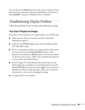 Page 19Displaying and Adjusting the Image19
You can also use the Source buttons on the remote control to switch 
between devices connected to the ports identified on each button, or 
select 
EasyMP™ to project wirelessly or from a USB drive. 
Troubleshooting Display Problems
Follow these guidelines if you’re having trouble displaying an image. 
You Can’t Project an Image
If you don’t see the image you are trying to project, try the following: 
■Make sure the cables are connected correctly, as described...