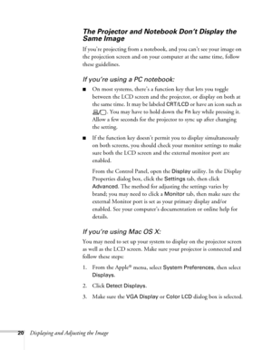 Page 2020Displaying and Adjusting the Image
The Projector and Notebook Don’t Display the 
Same Image
If you’re projecting from a notebook, and you can’t see your image on 
the projection screen and on your computer at the same time, follow 
these guidelines.
If you’re using a PC notebook:
■On most systems, there’s a function key that lets you toggle 
between the LCD screen and the projector, or display on both at 
the same time. It may be labeled 
CRT/LCD or have an icon such as 
. You may have to hold down the...