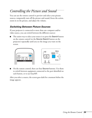 Page 29Using the Remote Control29
Controlling the Picture and Sound
You can use the remote control to preview and select your picture 
sources, temporarily turn off the picture and sound, freeze the action, 
zoom in on the picture, and adjust the volume. 
Switching Between Picture Sources
If your projector is connected to more than one computer and/or 
video source, you can switch between the different sources: 
■The easiest way to select your source is to press the Search button 
on the remote control (or the...