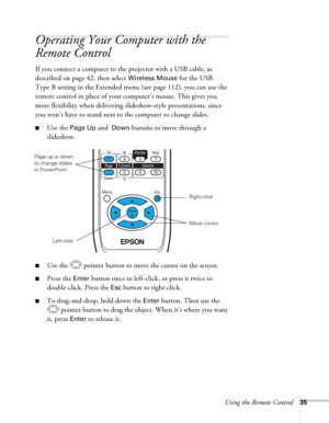 Page 35Using the Remote Control35
Operating Your Computer with the 
Remote Control
If you connect a computer to the projector with a USB cable, as 
described on page 42, then select 
Wireless Mouse for the USB 
Type B setting in the Extended menu (see page 112), you can use the 
remote control in place of your computer’s mouse. This gives you 
more flexibility when delivering slideshow-style presentations, since 
you won’t have to stand next to the computer to change slides. 
■Use the Page Up and  Down buttons...
