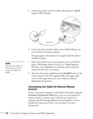 Page 4242Connecting to Computers, Cameras, and Other Equipment5. Connect the square end of the cable to the projector’s 
Type B 
(square) USB port. 
6. Connect the flat end of the cable to any available USB port on 
your notebook or desktop computer.
Messages appear as the projector is recognized and the software 
installation begins.
7. Follow the instructions on your computer screen to install the 
Epson USB Display software. If you see a “Digital Signature 
Warning,” select 
Continue. You will only need to...