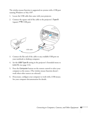 Page 43Connecting to Computers, Cameras, and Other Equipment43
The wireless mouse function is supported on systems with a USB port 
running Windows or Mac OS
®.
1. Locate the USB cable that came with your projector. 
2. Connect the square end of the cable to the projector’s 
Type B 
(square) USB port. 
3. Connect the flat end of the cable to any available USB port on 
your notebook or desktop computer.
4. Set the 
USB Type B setting in the projector’s Extended menu to 
Link 21L (see page 112).
5. Press the...