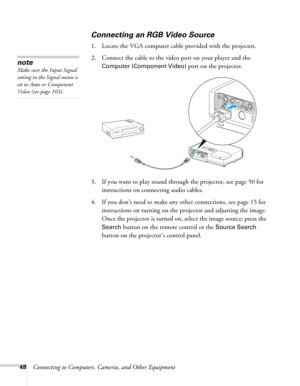 Page 4848Connecting to Computers, Cameras, and Other Equipment
Connecting an RGB Video Source
1. Locate the VGA computer cable provided with the projector. 
2. Connect the cable to the video port on your player and the 
Computer (Component Video) port on the projector.
3. If you want to play sound through the projector, see page 50 for 
instructions on connecting audio cables.
4. If you don’t need to make any other connections, see page 15 for 
instructions on turning on the projector and adjusting the image....