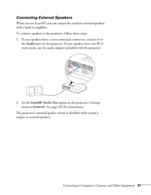 Page 51Connecting to Computers, Cameras, and Other Equipment51
Connecting External Speakers
When you use EasyMP, you can output the sound to external speakers 
with a built-in amplifier. 
To connect speakers to the projector, follow these steps: 
1. If your speakers have a stereo mini-jack connector, connect it to 
the 
Audio port on the projector. If your speakers have two RCA 
stereo jacks, use the audio adapter included with the projector.
 
2. Set the EasyMP Audio Out option in the projector’s Settings...