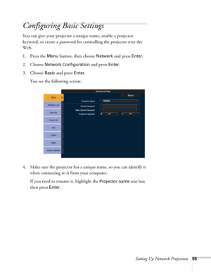 Page 55Setting Up Network Projection55
Configuring Basic Settings
You can give your projector a unique name, enable a projector 
keyword, or create a password for controlling the projector over the 
Web. 
1. Press the 
Menu button, then choose Network and press Enter. 
2. Choose 
Network Configuration and press Enter. 
3. Choose 
Basic and press Enter. 
You see the following screen: 
4. Make sure the projector has a unique name, so you can identify it 
when connecting to it from your computer. 
If you need to...