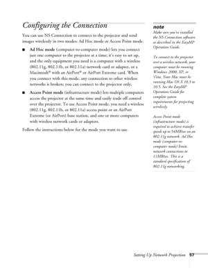 Page 57Setting Up Network Projection57
Configuring the Connection
You can use NS Connection to connect to the projector and send 
images wirelessly in two modes: Ad Hoc mode or Access Point mode. 
■Ad Hoc mode (computer-to-computer mode) lets you connect 
just one computer to the projector at a time; it’s easy to set up, 
and the only equipment you need is a computer with a wireless 
(802.11g, 802.11b, or 802.11a) network card or adapter, or a 
Macintosh
® with an AirPort® or AirPort Extreme card. When 
you...