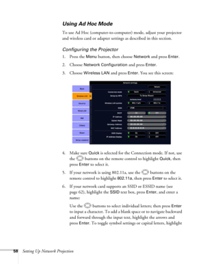 Page 5858Setting Up Network Projection
Using Ad Hoc Mode 
To use Ad Hoc (computer-to-computer) mode, adjust your projector 
and wireless card or adapter settings as described in this section. 
Configuring the Projector
1. Press the Menu button, then choose Network and press Enter. 
2. Choose 
Network Configuration and press Enter. 
3. Choose 
Wireless LAN and press Enter. You see this screen:
4. Make sure 
Quick is selected for the Connection mode. If not, use 
the  buttons on the remote control to highlight...