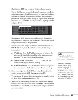 Page 65Setting Up Network Projection65
Highlight the SSID text box, press Enter, and enter a name:
Use the  buttons to select individual letters; then press 
Enter 
to input a character. To add a blank space or to navigate backward 
and forward through the input text, highlight the arrows and 
press 
Enter. To toggle symbol settings or capital letters, highlight 
the option and press 
Enter. When you’re done, highlight Finish 
and press 
Enter.
Note that the SSID is case-sensitive (if you enter the name in...