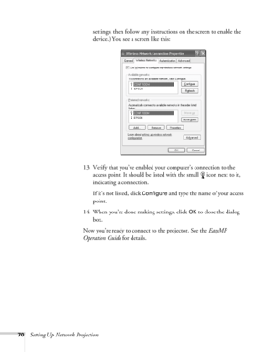 Page 7070Setting Up Network Projectionsettings; then follow any instructions on the screen to enable the 
device.) You see a screen like this:
13. Verify that you’ve enabled your computer’s connection to the 
access point. It should be listed with the small  icon next to it, 
indicating a connection. 
If it’s not listed, click 
Configure and type the name of your access 
point. 
14. When you’re done making settings, click 
OK to close the dialog 
box. 
Now you’re ready to connect to the projector. See the...