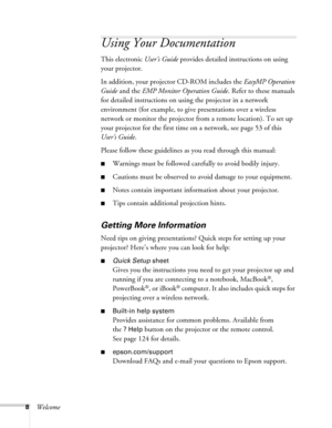 Page 88Welcome
Using Your Documentation
This electronic User’s Guide provides detailed instructions on using 
your projector.
In addition, your projector CD-ROM includes the EasyMP Operation 
Guide and the EMP Monitor Operation Guide. Refer to these manuals 
for detailed instructions on using the projector in a network 
environment (for example, to give presentations over a wireless 
network or monitor the projector from a remote location). To set up 
your projector for the first time on a network, see page 53...