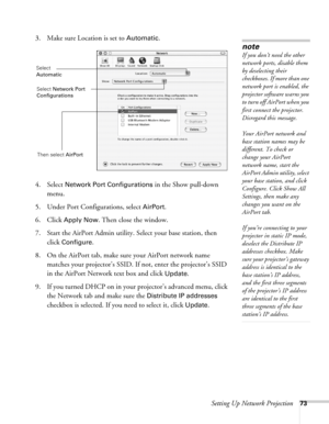 Page 73Setting Up Network Projection73
3. Make sure Location is set to Automatic.
4. Select 
Network Port Configurations in the Show pull-down 
menu.
5. Under Port Configurations, select 
AirPort.
6. Click 
Apply Now. Then close the window.
7. Start the AirPort Admin utility. Select your base station, then 
click 
Configure.
8. On the AirPort tab, make sure your AirPort network name 
matches your projector’s SSID. If not, enter the projector’s SSID 
in the AirPort Network text box and click 
Update. 
9. If you...