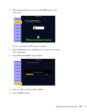 Page 77Setting Up Network Projection77
3. When prompted by the screen, press the WPS button on the 
access point.
You see a message that WPS setup is complete.
4. Press the 
Enter button or the Esc button to return to the wireless 
LAN setting page.
5. Select 
Setup Complete and press Enter. 
6. Make sure 
Yes is selected and press Enter.
7. Press the 
Menu button. 