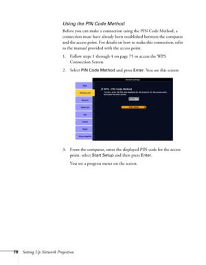Page 7878Setting Up Network Projection
Using the PIN Code Method
Before you can make a connection using the PIN Code Method, a 
connection must have already been established between the computer 
and the access point. For details on how to make this connection, refer 
to the manual provided with the access point.
1. Follow steps 1 through 4 on page 75 to access the WPS 
Connection Screen.
2. Select 
PIN Code Method and press Enter. You see this screen:
3. From the computer, enter the displayed PIN code for the...