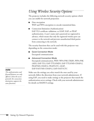 Page 8080Setting Up Network Projection
Using Wireless Security Options 
The projector includes the following network security options which 
you can enable for network projection: 
■Data encryption
WEP and WPA encryption to encode transmitted data.
■Connection limitation (Authentication)
EAP-TLS certificate validation, or LEAP, EAP, or PEAP 
authentication. 
A user’s name and a password are registered in 
advance, which means that only the registered wireless port can 
connect to the network and prevents...