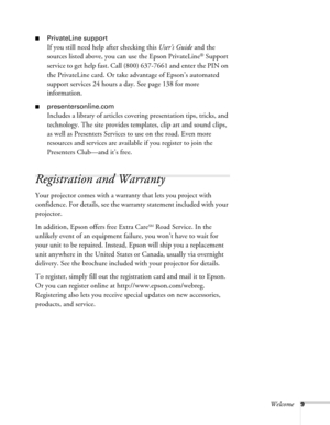 Page 9Welcome9
■PrivateLine support
If you still need help after checking this User’s Guide and the 
sources listed above, you can use the Epson PrivateLine
® Support 
service to get help fast. Call (800) 637-7661 and enter the PIN on 
the PrivateLine card. Or take advantage of Epson’s automated 
support services 24 hours a day. See page 138 for more 
information.
■presentersonline.com
Includes a library of articles covering presentation tips, tricks, and 
technology. The site provides templates, clip art and...