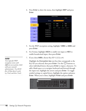 Page 8282Setting Up Network Projection4. Press 
Enter to show the menu, then highlight WEP and press 
Enter. 
5. For the WEP encryption setting, highlight 
128Bit or 64Bit and 
press 
Enter. 
6. For Format, highlight 
ASCII to enable text input or HEX to 
enable hexadecimal input, then press 
Enter. 
7. If you chose 
64Bit, choose Key ID 1, 2, 3, or 4. 
Highlight the 
Encryption key text box that corresponds to the 
Key ID you selected, then press 
Enter. Use the  buttons to 
select individual letters; then...